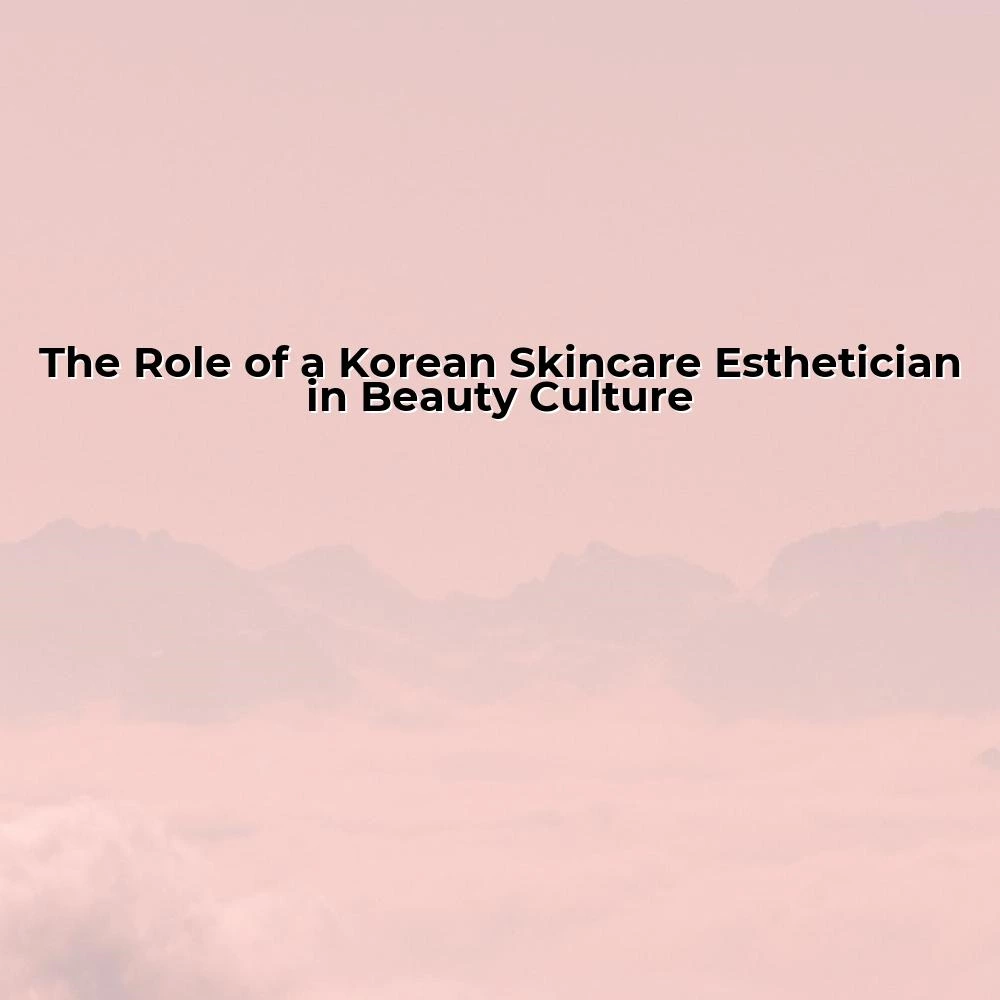 The Role of a Korean Skincare Esthetician in Beauty Culture