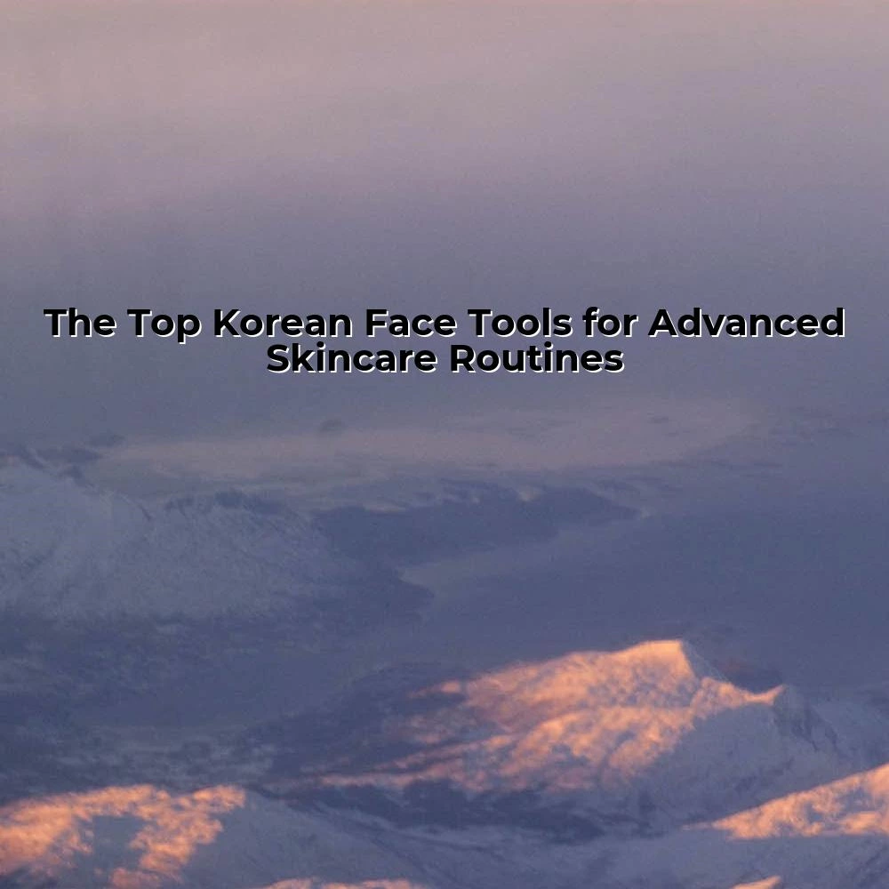 The Top Korean Face Tools for Advanced Skincare Routines